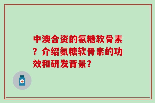 中澳合资的氨糖软骨素？介绍氨糖软骨素的功效和研发背景？