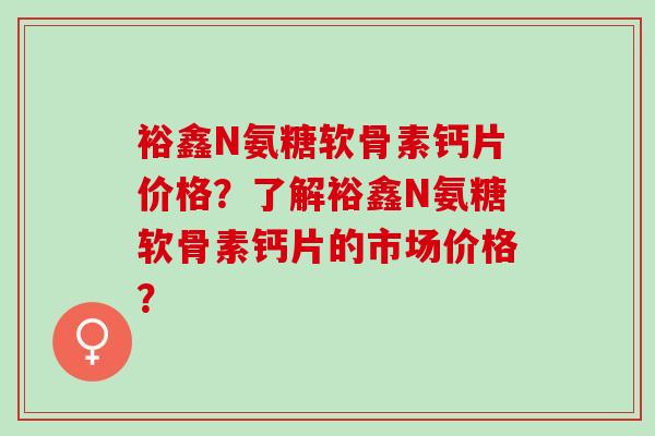 裕鑫N氨糖软骨素钙片价格？了解裕鑫N氨糖软骨素钙片的市场价格？