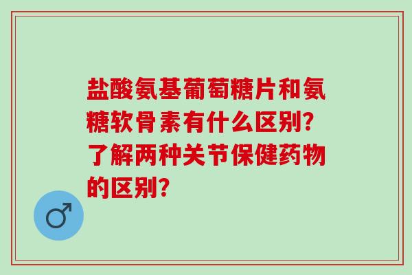 盐酸氨基葡萄糖片和氨糖软骨素有什么区别?了解两种关节保健的区别? 盐酸氨基葡萄糖片和氨糖软骨素有什么区别?了解两种关节保健的区别?