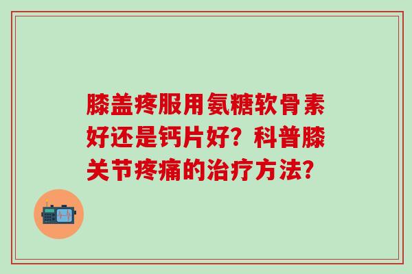 膝盖疼服用氨糖软骨素好还是钙片好？科普膝关节疼痛的治疗方法？