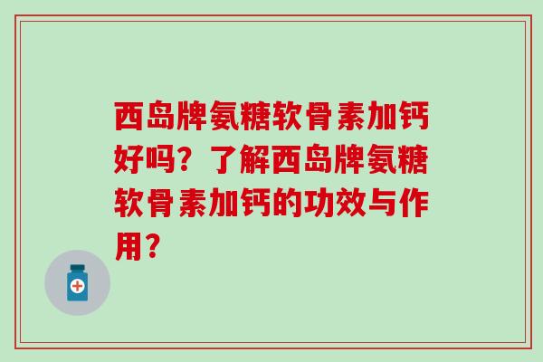 西岛牌氨糖软骨素加钙好吗？了解西岛牌氨糖软骨素加钙的功效与作用？