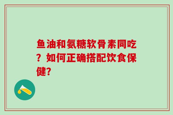 鱼油和氨糖软骨素同吃？如何正确搭配饮食保健？