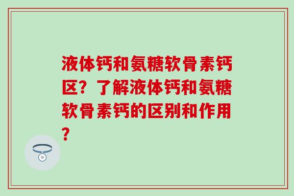 液体钙和氨糖软骨素钙区?了解液体钙和氨糖软骨素钙的区别和作用? 液体钙和氨糖软骨素钙区?了解液体钙和氨糖软骨素钙的区别和作用?