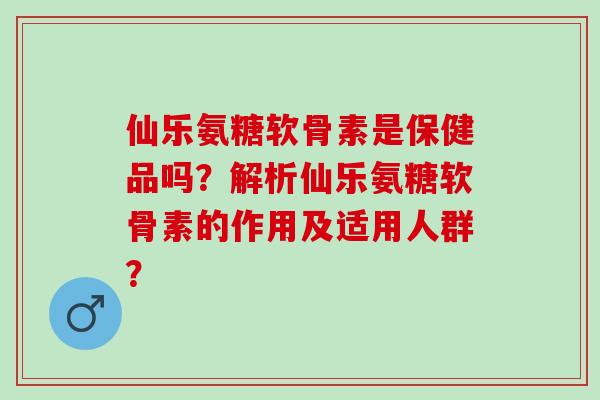 仙乐氨糖软骨素是保健品吗？解析仙乐氨糖软骨素的作用及适用人群？