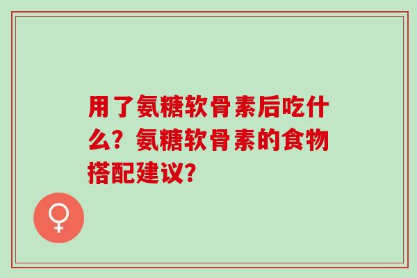 用了氨糖软骨素后吃什么？氨糖软骨素的食物搭配建议？