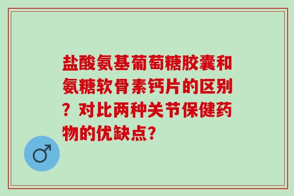 盐酸氨基葡萄糖胶囊和氨糖软骨素钙片的区别？对比两种关节保健的优缺点？