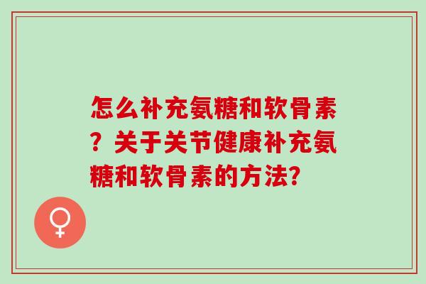 怎么补充氨糖和软骨素？关于关节健康补充氨糖和软骨素的方法？