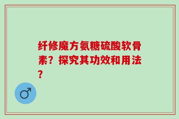 纤修魔方氨糖硫酸软骨素？探究其功效和用法？