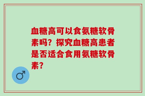 高可以食氨糖软骨素吗？探究高患者是否适合食用氨糖软骨素？