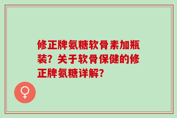 修正牌氨糖软骨素加瓶装？关于软骨保健的修正牌氨糖详解？