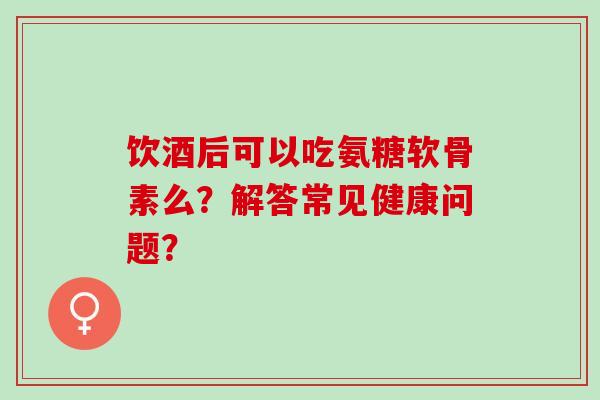 饮酒后可以吃氨糖软骨素么？解答常见健康问题？