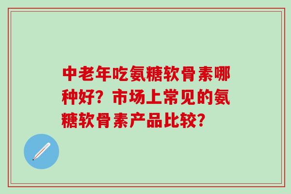 中老年吃氨糖软骨素哪种好？市场上常见的氨糖软骨素产品比较？