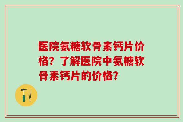 医院氨糖软骨素钙片价格?了解医院中氨糖软骨素钙片的价格? 医院氨糖软骨素钙片价格?了解医院中氨糖软骨素钙片的价格?