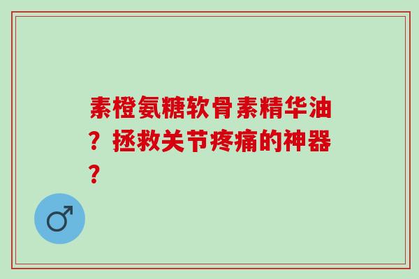 素橙氨糖软骨素精华油？拯救关节疼痛的神器？