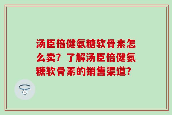 汤臣倍健氨糖软骨素怎么卖？了解汤臣倍健氨糖软骨素的销售渠道？