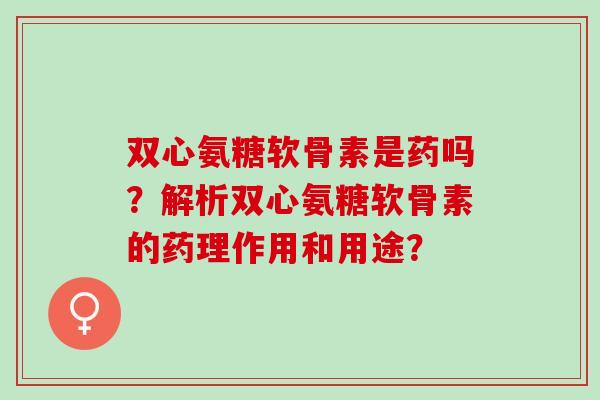 双心氨糖软骨素是药吗？解析双心氨糖软骨素的药理作用和用途？