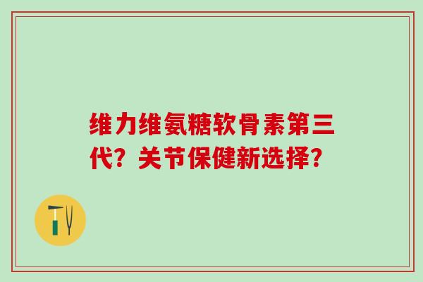 维力维氨糖软骨素第三代？关节保健新选择？