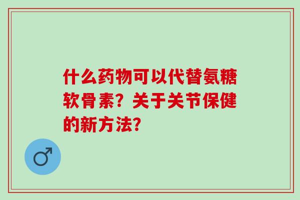 什么可以代替氨糖软骨素？关于关节保健的新方法？