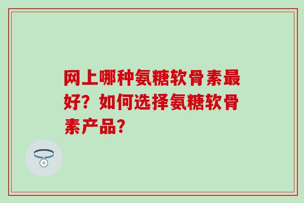 网上哪种氨糖软骨素最好？如何选择氨糖软骨素产品？