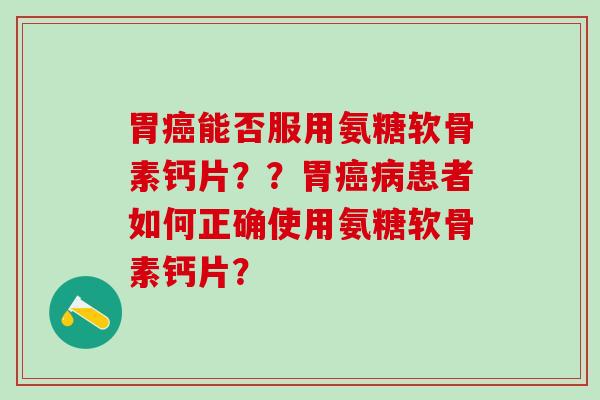 胃癌能否服用氨糖软骨素钙片？？胃癌病患者如何正确使用氨糖软骨素钙片？