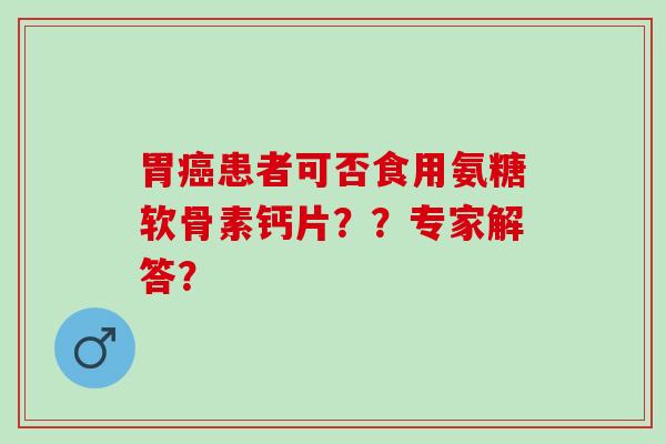 胃患者可否食用氨糖软骨素钙片??专家解答? 胃患者可否食用氨糖软骨素钙片??专家解答?