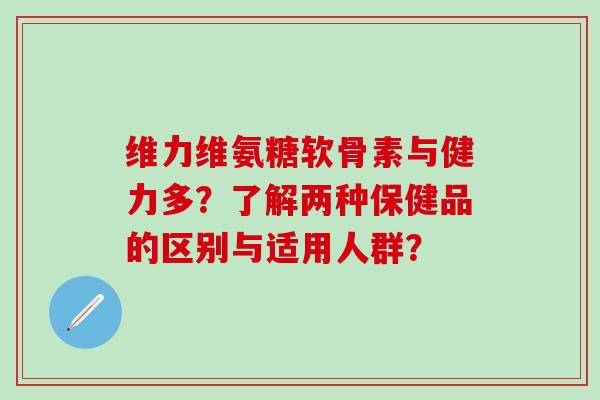 维力维氨糖软骨素与健力多？了解两种保健品的区别与适用人群？