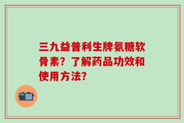 三九益普利生牌氨糖软骨素?了解药品功效和使用方法? 三九益普利生牌氨糖软骨素?了解药品功效和使用方法?