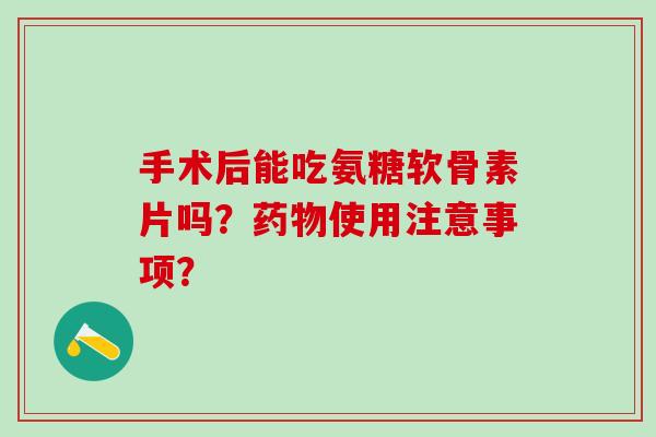 手术后能吃氨糖软骨素片吗？药物使用注意事项？
