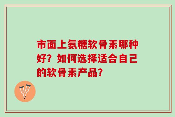 市面上氨糖软骨素哪种好？如何选择适合自己的软骨素产品？