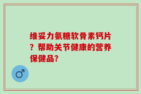 维妥力氨糖软骨素钙片？帮助关节健康的营养保健品？