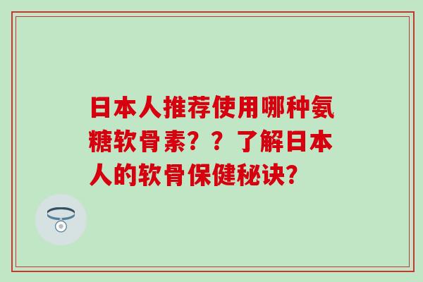 日本人推荐使用哪种氨糖软骨素？？了解日本人的软骨保健秘诀？
