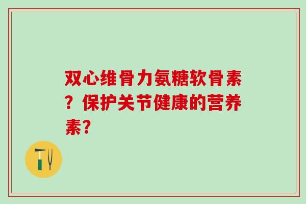 双心维骨力氨糖软骨素?保护关节健康的营养素? 双心维骨力氨糖软骨素?保护关节健康的营养素?