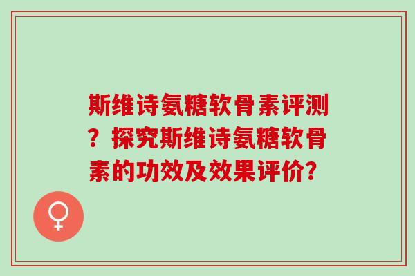 斯维诗氨糖软骨素评测？探究斯维诗氨糖软骨素的功效及效果评价？