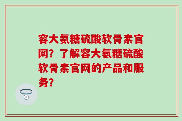 容大氨糖硫酸软骨素官网?了解容大氨糖硫酸软骨素官网的产品和服务? 容大氨糖硫酸软骨素官网?了解容大氨糖硫酸软骨素官网的产品和服务?