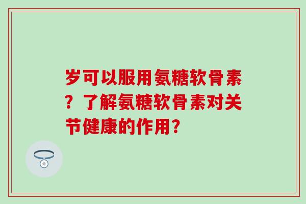 岁可以服用氨糖软骨素？了解氨糖软骨素对关节健康的作用？