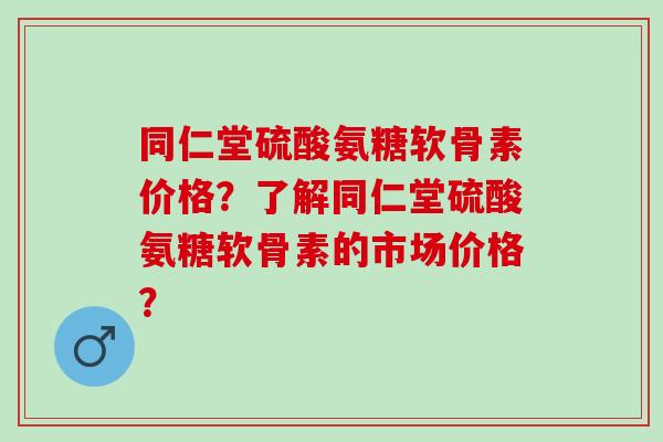 同仁堂硫酸氨糖软骨素价格？了解同仁堂硫酸氨糖软骨素的市场价格？