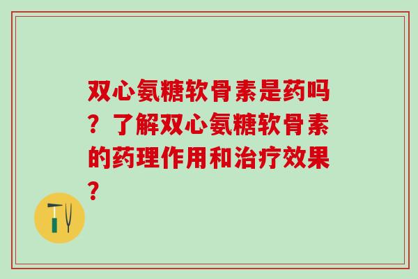 双心氨糖软骨素是药吗？了解双心氨糖软骨素的药理作用和治疗效果？