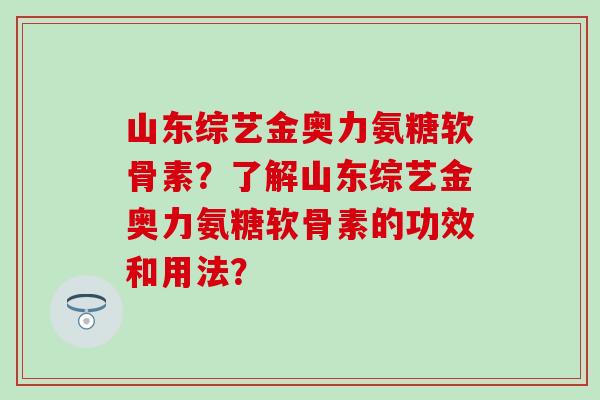 山东综艺金奥力氨糖软骨素？了解山东综艺金奥力氨糖软骨素的功效和用法？