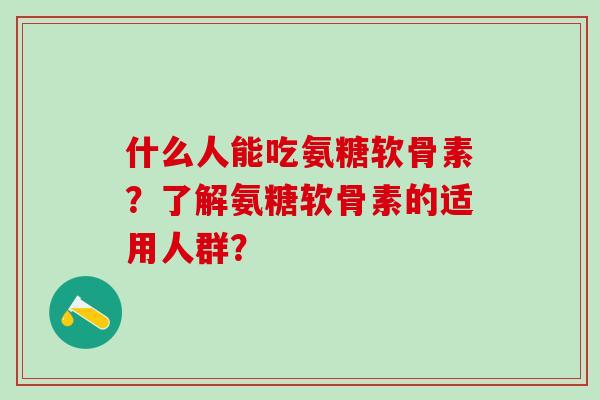 什么人能吃氨糖软骨素?了解氨糖软骨素的适用人群? 什么人能吃氨糖软骨素?了解氨糖软骨素的适用人群?