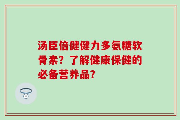 汤臣倍健健力多氨糖软骨素？了解健康保健的必备营养品？