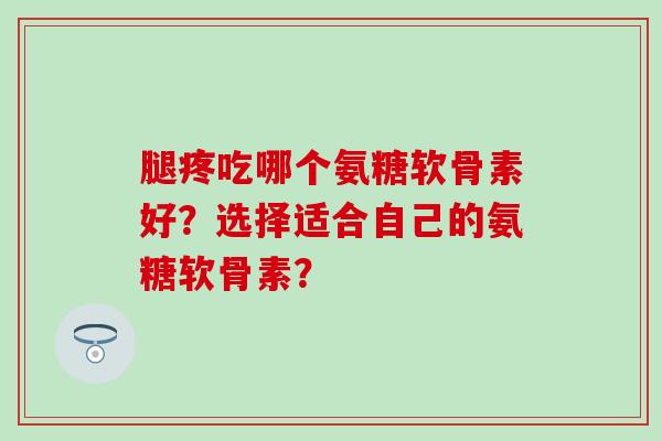 腿疼吃哪个氨糖软骨素好？选择适合自己的氨糖软骨素？