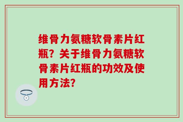维骨力氨糖软骨素片红瓶？关于维骨力氨糖软骨素片红瓶的功效及使用方法？