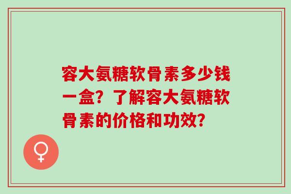 容大氨糖软骨素多少钱一盒？了解容大氨糖软骨素的价格和功效？