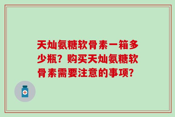 天灿氨糖软骨素一箱多少瓶?购买天灿氨糖软骨素需要注意的事项? 天灿氨糖软骨素一箱多少瓶?购买天灿氨糖软骨素需要注意的事项?