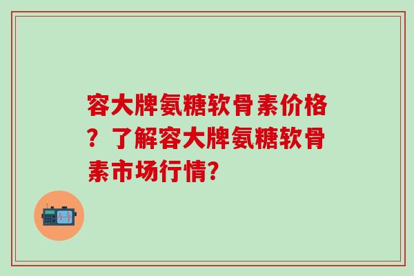 容大牌氨糖软骨素价格？了解容大牌氨糖软骨素市场行情？