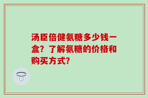 汤臣倍健氨糖多少钱一盒？了解氨糖的价格和购买方式？