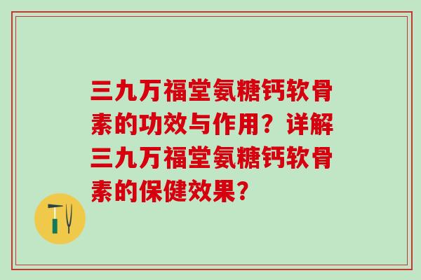 三九万福堂氨糖钙软骨素的功效与作用？详解三九万福堂氨糖钙软骨素的保健效果？