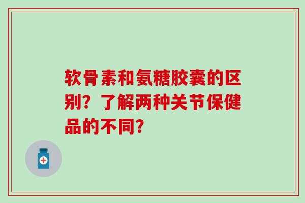 软骨素和氨糖胶囊的区别？了解两种关节保健品的不同？