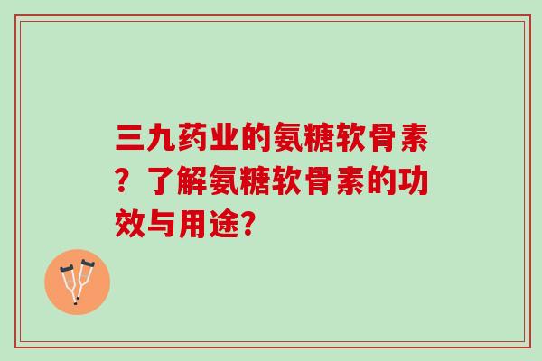 三九药业的氨糖软骨素？了解氨糖软骨素的功效与用途？