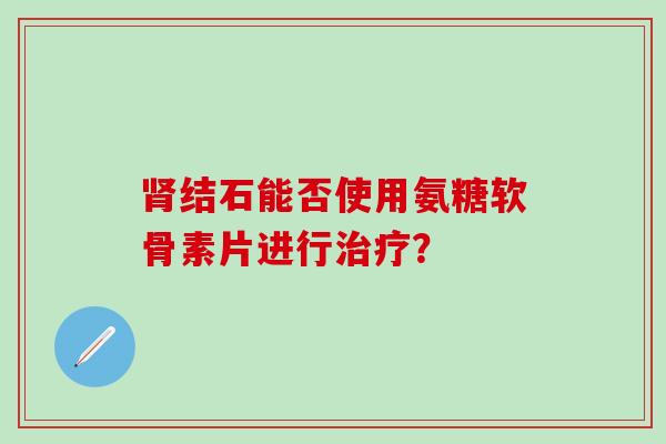 结石能否使用氨糖软骨素片进行? 结石能否使用氨糖软骨素片进行?
